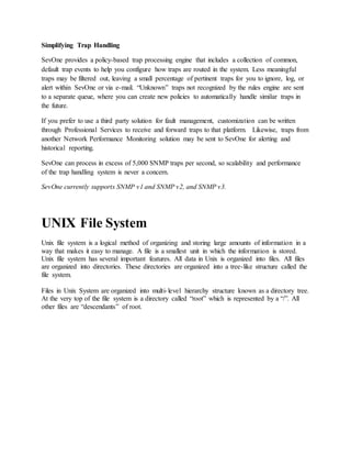 Simplifying Trap Handling
SevOne provides a policy-based trap processing engine that includes a collection of common,
default trap events to help you configure how traps are routed in the system. Less meaningful
traps may be filtered out, leaving a small percentage of pertinent traps for you to ignore, log, or
alert within SevOne or via e-mail. “Unknown” traps not recognized by the rules engine are sent
to a separate queue, where you can create new policies to automatically handle similar traps in
the future.
If you prefer to use a third party solution for fault management, customization can be written
through Professional Services to receive and forward traps to that platform. Likewise, traps from
another Network Performance Monitoring solution may be sent to SevOne for alerting and
historical reporting.
SevOne can process in excess of 5,000 SNMP traps per second, so scalability and performance
of the trap handling system is never a concern.
SevOne currently supports SNMP v1 and SNMP v2, and SNMP v3.
UNIX File System
Unix file system is a logical method of organizing and storing large amounts of information in a
way that makes it easy to manage. A file is a smallest unit in which the information is stored.
Unix file system has several important features. All data in Unix is organized into files. All files
are organized into directories. These directories are organized into a tree-like structure called the
file system.
Files in Unix System are organized into multi-level hierarchy structure known as a directory tree.
At the very top of the file system is a directory called “root” which is represented by a “/”. All
other files are “descendants” of root.
 