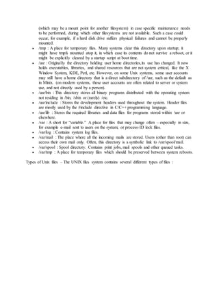 (which may be a mount point for another filesystem) in case specific maintenance needs
to be performed, during which other filesystems are not available. Such a case could
occur, for example, if a hard disk drive suffers physical failures and cannot be properly
mounted.
 /tmp : A place for temporary files. Many systems clear this directory upon startup; it
might have tmpfs mounted atop it, in which case its contents do not survive a reboot, or it
might be explicitly cleared by a startup script at boot time.
 /usr : Originally the directory holding user home directories,its use has changed. It now
holds executables, libraries, and shared resources that are not system critical, like the X
Window System, KDE, Perl, etc. However, on some Unix systems, some user accounts
may still have a home directory that is a direct subdirectory of /usr, such as the default as
in Minix. (on modern systems, these user accounts are often related to server or system
use, and not directly used by a person).
 /usr/bin : This directory stores all binary programs distributed with the operating system
not residing in /bin, /sbin or (rarely) /etc.
 /usr/include : Stores the development headers used throughout the system. Header files
are mostly used by the #include directive in C/C++ programming language.
 /usr/lib : Stores the required libraries and data files for programs stored within /usr or
elsewhere.
 /var : A short for “variable.” A place for files that may change often – especially in size,
for example e-mail sent to users on the system, or process-ID lock files.
 /var/log : Contains system log files.
 /var/mail : The place where all the incoming mails are stored. Users (other than root) can
access their own mail only. Often, this directory is a symbolic link to /var/spool/mail.
 /var/spool : Spool directory. Contains print jobs, mail spools and other queued tasks.
 /var/tmp : A place for temporary files which should be preserved between system reboots.
Types of Unix files – The UNIX files system contains several different types of files :
 