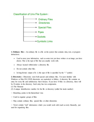1. Ordinary files – An ordinary file is a file on the system that contains data, text, or program
instructions.
 Used to store your information, such as some text you have written or an image you have
drawn. This is the type of file that you usually work with.
 Always located within/under a directory file.
 Do not contain other files.
 In long-format output of ls -l, this type of file is specified by the “-” symbol.
2. Directories – Directories store both special and ordinary files. For users familiar with
Windows or Mac OS, UNIX directories are equivalent to folders. A directory file contains an
entry for every file and subdirectory that it houses. If you have 10 files in a directory, there will
be 10 entries in the directory. Each entry has two components.
(1) The Filename
(2) A unique identification number for the file or directory (called the inode number)
information which you would work with (such as text). Basically, just
used for organizing files.
 