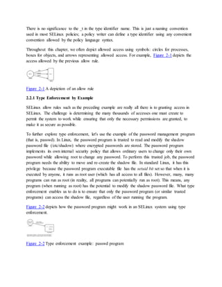 There is no significance to the _t in the type identifier name. This is just a naming convention
used in most SELinux policies; a policy writer can define a type identifier using any convenient
convention allowed by the policy language syntax.
Throughout this chapter, we often depict allowed access using symbols: circles for processes,
boxes for objects, and arrows representing allowed access. For example, Figure 2-1 depicts the
access allowed by the previous allow rule.
Figure 2-1 A depiction of an allow rule
2.2.1 Type Enforcement by Example
SELinux allow rules such as the preceding example are really all there is to granting access in
SELinux. The challenge is determining the many thousands of accesses one must create to
permit the system to work while ensuring that only the necessary permissions are granted, to
make it as secure as possible.
To further explore type enforcement, let's use the example of the password management program
(that is, passwd). In Linux, the password program is trusted to read and modify the shadow
password file (/etc/shadow) where encrypted passwords are stored. The password program
implements its own internal security policy that allows ordinary users to change only their own
password while allowing root to change any password. To perform this trusted job, the password
program needs the ability to move and re-create the shadow file. In standard Linux, it has this
privilege because the password program executable file has the setuid bit set so that when it is
executed by anyone, it runs as root user (which has all access to all files). However, many, many
programs can run as root (in reality, all programs can potentially run as root). This means, any
program (when running as root) has the potential to modify the shadow password file. What type
enforcement enables us to do is to ensure that only the password program (or similar trusted
programs) can access the shadow file, regardless of the user running the program.
Figure 2-2 depicts how the password program might work in an SELinux system using type
enforcement.
Figure 2-2 Type enforcement example: passwd program
 