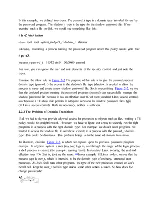 In this example, we defined two types. The passwd_t type is a domain type intended for use by
the password program. The shadow_t type is the type for the shadow password file. If we
examine such a file on disk, we would see something like this:
# ls -Z /etc/shadow
-r---- root root system_u:object_r:shadow_t shadow
Likewise, examining a process running the password program under this policy would yield this:
# ps -aZ
joe:user_r:passwd_t 16532 pts/0 00:00:00 passwd
For now, you can ignore the user and role elements of the security context and just note the
types.
Examine the allow rule in Figure 2-2 The purpose of this rule is to give the passwd process'
domain type (passwd_t) the access to the shadow's file type (shadow_t) needed to allow the
process to move and create a new shadow password file. So, in reexamining Figure 2-2, we see
that the depicted process running the password program (passwd) can successfully manage the
shadow password file because it has an effective user ID of root (standard Linux access control)
and because a TE allow rule permits it adequate access to the shadow password file's type
(SELinux access control). Both are necessary, neither is sufficient.
2.2.2 The Problem of Domain Transitions
If all we had to do was provide allowed access for processes to objects such as files, writing a TE
policy would be straightforward. However, we have to figure out a way to securely run the right
programs in a process with the right domain type. For example, we do not want programs not
trusted to access the shadow file to somehow execute in a process with the passwd_t domain
type. This could be disastrous. This problem brings us to the issue of domain transitions.
To illustrate, examine Figure 2-3, in which we expand upon the previous password program
example. In a typical system, a user (say Joe) logs in, and through the magic of the login process,
a shell process is created (for example, running bash). In standard Linux security, the real and
effective user IDs (that is, joe) are the same. [1] In our example SELinux policy, we see that the
process type is user_t, which is intended to be the domain type of ordinary, untrusted user
processes. As Joe's shell runs other programs, the type of the new processes created on Joe's
behalf will keep the user_t domain type unless some other action is taken. So how does Joe
change passwords?
 
