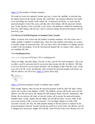 Figure 2-3 The problem of domain transitions
We would not want Joe's untrusted domain type user_t to have the capability to read and write
the shadow password file directly because this would allow any program (including Joe's shell)
to see and change the contents of this critical file. As discussed previously, we want only the
password program to have this access, and then only when running with the password domain
type. So, the question is how to provide a safe, secure, and unobtrusive method for transitioning
from Joe's shell running with the user t type to a process running the password program with the
password_t type.
2.2.3 Review of SetUID Programs in Standard Linux Security
Before we discuss how to deal with the problem of domain transitions, let's first review how a
similar problem is handled in standard Linux where the same problem of providing Joe a means
to securely change his password exists. The way Linux solves this problem is by making passwd
a setuid to the root program. If you list the password program file on a typical Linux system, you
see something like this:
# ls -l /usr/bin/password
-r-s—x—x 1 root root 19336 Sep 7 04:11 /usr/bin/passwd
Notice two things about this listing. First the s in the x spot for the owner permission. This is the
so-called setuid bit and means that for any process that executes this file, its effective UID (that
is, the user ID used for access control decisions) will be changed to that of the file owner. In this
case, root is the file owner, and therefore when executed the password program will always run
with the effective user ID of root. Figure 2-4 shows these steps.
Figure 2-4 Password program security in standard Linux (setuid)
What actually happens when Joe runs the password program is that his shell will make a fork()
system call to create a near duplicate of itself. This duplicate process still has the same real and
effective user IDs (joe) and is still running the shell program (bash). However, immediately after
forking, the new process will make an execve() system call to execute the password program.
Standard Linux security requires that the calling user ID (still joe) have x access, which in this
case is true because of the x access to everyone. Two key things happen as a result of the
successful execve() call. First, the shell program running in the new process is replaced by the
password program (passwd). Second, because the setuid bit is set for owner, the effective user ID
is changed from the process' original ID to the file owner ID (root in this case). Because root can
 