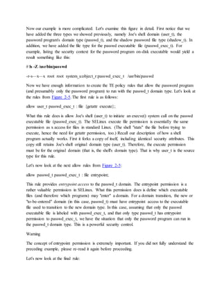 Now our example is more complicated. Let's examine this figure in detail. First notice that we
have added the three types we showed previously, namely Joe's shell domain (user_t), the
password program's domain type (passwd_t), and the shadow password file type (shadow_t). In
addition, we have added the file type for the passwd executable file (passwd_exec_t). For
example, listing the security context for the password program on-disk executable would yield a
result something like this:
# ls -Z /usr/bin/passwd
-r-s—x—x root root system_u:object_r:passwd_exec_t /usr/bin/passwd
Now we have enough information to create the TE policy rules that allow the password program
(and presumably only the password program) to run with the passwd_t domain type. Let's look at
the rules from Figure 2-5. The first rule is as follows:
allow user_t passwd_exec_t : file {getattr execute};
What this rule does is allow Joe's shell (user_t) to initiate an execve() system call on the passwd
executable file (passwd_exec_t). The SELinux execute file permission is essentially the same
permission as x access for files in standard Linux. (The shell "stats" the file before trying to
execute, hence the need for getattr permission, too.) Recall our description of how a shell
program actually works. First it forks a copy of itself, including identical security attributes. This
copy still retains Joe's shell original domain type (user_t). Therefore, the execute permission
must be for the original domain (that is, the shell's domain type). That is why user_t is the source
type for this rule.
Let's now look at the next allow rules from Figure 2-5:
allow passwd_t passwd_exec_t : file entrypoint;
This rule provides entrypoint access to the passwd_t domain. The entrypoint permission is a
rather valuable permission in SELinux. What this permission does is define which executable
files (and therefore which programs) may "enter" a domain. For a domain transition, the new or
"to-be-entered" domain (in this case, passwd_t) must have entrypoint access to the executable
file used to transition to the new domain type. In this case, assuming that only the passwd
executable file is labeled with passwd_exec_t, and that only type passwd_t has entrypoint
permission to passwd_exec_t, we have the situation that only the password program can run in
the passwd_t domain type. This is a powerful security control.
Warning
The concept of entrypoint permission is extremely important. If you did not fully understand the
preceding example, please re-read it again before proceeding.
Let's now look at the final rule:
 