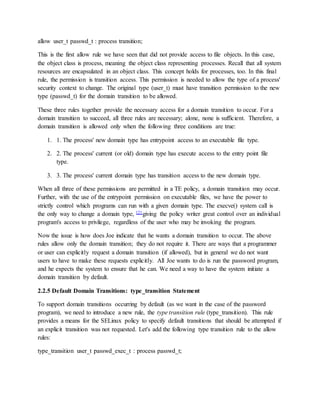 allow user_t passwd_t : process transition;
This is the first allow rule we have seen that did not provide access to file objects. In this case,
the object class is process, meaning the object class representing processes. Recall that all system
resources are encapsulated in an object class. This concept holds for processes, too. In this final
rule, the permission is transition access. This permission is needed to allow the type of a process'
security context to change. The original type (user_t) must have transition permission to the new
type (passwd_t) for the domain transition to be allowed.
These three rules together provide the necessary access for a domain transition to occur. For a
domain transition to succeed, all three rules are necessary; alone, none is sufficient. Therefore, a
domain transition is allowed only when the following three conditions are true:
1. 1. The process' new domain type has entrypoint access to an executable file type.
2. 2. The process' current (or old) domain type has execute access to the entry point file
type.
3. 3. The process' current domain type has transition access to the new domain type.
When all three of these permissions are permitted in a TE policy, a domain transition may occur.
Further, with the use of the entrypoint permission on executable files, we have the power to
strictly control which programs can run with a given domain type. The execve() system call is
the only way to change a domain type, [2] giving the policy writer great control over an individual
program's access to privilege, regardless of the user who may be invoking the program.
Now the issue is how does Joe indicate that he wants a domain transition to occur. The above
rules allow only the domain transition; they do not require it. There are ways that a programmer
or user can explicitly request a domain transition (if allowed), but in general we do not want
users to have to make these requests explicitly. All Joe wants to do is run the password program,
and he expects the system to ensure that he can. We need a way to have the system initiate a
domain transition by default.
2.2.5 Default Domain Transitions: type_transition Statement
To support domain transitions occurring by default (as we want in the case of the password
program), we need to introduce a new rule, the type transition rule (type_transition). This rule
provides a means for the SELinux policy to specify default transitions that should be attempted if
an explicit transition was not requested. Let's add the following type transition rule to the allow
rules:
type_transition user_t passwd_exec_t : process passwd_t;
 
