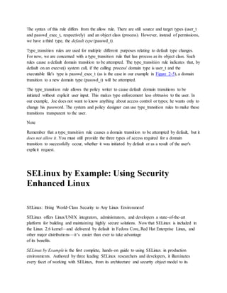 The syntax of this rule differs from the allow rule. There are still source and target types (user_t
and passwd_exec_t, respectively) and an object class (process). However, instead of permissions,
we have a third type, the default type (passwd_t).
Type_transition rules are used for multiple different purposes relating to default type changes.
For now, we are concerned with a type_transition rule that has process as its object class. Such
rules cause a default domain transition to be attempted. The type_transition rule indicates that, by
default on an execve() system call, if the calling process' domain type is user_t and the
executable file's type is passwd_exec_t (as is the case in our example in Figure 2-5), a domain
transition to a new domain type (passwd_t) will be attempted.
The type_transition rule allows the policy writer to cause default domain transitions to be
initiated without explicit user input. This makes type enforcement less obtrusive to the user. In
our example, Joe does not want to know anything about access control or types; he wants only to
change his password. The system and policy designer can use type_transition rules to make these
transitions transparent to the user.
Note
Remember that a type_transition rule causes a domain transition to be attempted by default, but it
does not allow it. You must still provide the three types of access required for a domain
transition to successfully occur, whether it was initiated by default or as a result of the user's
explicit request.
SELinux by Example: Using Security
Enhanced Linux
SELinux: Bring World-Class Security to Any Linux Environment!
SELinux offers Linux/UNIX integrators, administrators, and developers a state-of-the-art
platform for building and maintaining highly secure solutions. Now that SELinux is included in
the Linux 2.6 kernel—and delivered by default in Fedora Core, Red Hat Enterprise Linux, and
other major distributions—it’s easier than ever to take advantage
of its benefits.
SELinux by Example is the first complete, hands-on guide to using SELinux in production
environments. Authored by three leading SELinux researchers and developers, it illuminates
every facet of working with SELinux, from its architecture and security object model to its
 