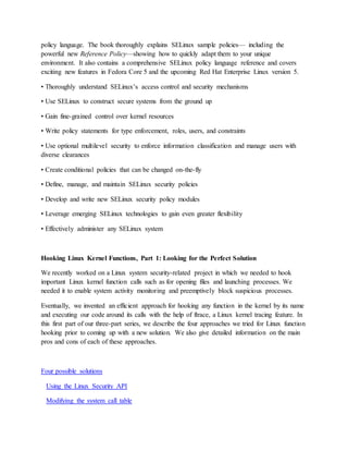 policy language. The book thoroughly explains SELinux sample policies— including the
powerful new Reference Policy—showing how to quickly adapt them to your unique
environment. It also contains a comprehensive SELinux policy language reference and covers
exciting new features in Fedora Core 5 and the upcoming Red Hat Enterprise Linux version 5.
• Thoroughly understand SELinux’s access control and security mechanisms
• Use SELinux to construct secure systems from the ground up
• Gain fine-grained control over kernel resources
• Write policy statements for type enforcement, roles, users, and constraints
• Use optional multilevel security to enforce information classification and manage users with
diverse clearances
• Create conditional policies that can be changed on-the-fly
• Define, manage, and maintain SELinux security policies
• Develop and write new SELinux security policy modules
• Leverage emerging SELinux technologies to gain even greater flexibility
• Effectively administer any SELinux system
Hooking Linux Kernel Functions, Part 1: Looking for the Perfect Solution
We recently worked on a Linux system security-related project in which we needed to hook
important Linux kernel function calls such as for opening files and launching processes. We
needed it to enable system activity monitoring and preemptively block suspicious processes.
Eventually, we invented an efficient approach for hooking any function in the kernel by its name
and executing our code around its calls with the help of ftrace, a Linux kernel tracing feature. In
this first part of our three-part series, we describe the four approaches we tried for Linux function
hooking prior to coming up with a new solution. We also give detailed information on the main
pros and cons of each of these approaches.
Four possible solutions
Using the Linux Security API
Modifying the system call table
 