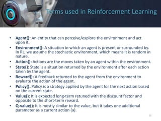 Terms used in Reinforcement Learning
• Agent(): An entity that can perceive/explore the environment and act
upon it.
• Environment(): A situation in which an agent is present or surrounded by.
In RL, we assume the stochastic environment, which means it is random in
nature.
• Action(): Actions are the moves taken by an agent within the environment.
• State(): State is a situation returned by the environment after each action
taken by the agent.
• Reward(): A feedback returned to the agent from the environment to
evaluate the action of the agent.
• Policy(): Policy is a strategy applied by the agent for the next action based
on the current state.
• Value(): It is expected long-term retuned with the discount factor and
opposite to the short-term reward.
• Q-value(): It is mostly similar to the value, but it takes one additional
parameter as a current action (a).
10
 