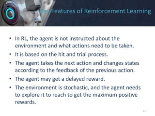 Key Features of Reinforcement Learning
• In RL, the agent is not instructed about the
environment and what actions need to be taken.
• It is based on the hit and trial process.
• The agent takes the next action and changes states
according to the feedback of the previous action.
• The agent may get a delayed reward.
• The environment is stochastic, and the agent needs
to explore it to reach to get the maximum positive
rewards.
11
 
