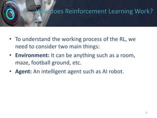 How does Reinforcement Learning Work?
• To understand the working process of the RL, we
need to consider two main things:
• Environment: It can be anything such as a room,
maze, football ground, etc.
• Agent: An intelligent agent such as AI robot.
12
 