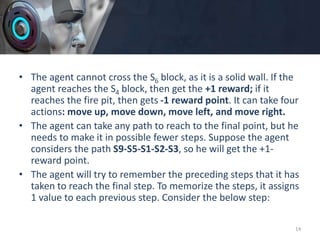 • The agent cannot cross the S6 block, as it is a solid wall. If the
agent reaches the S4 block, then get the +1 reward; if it
reaches the fire pit, then gets -1 reward point. It can take four
actions: move up, move down, move left, and move right.
• The agent can take any path to reach to the final point, but he
needs to make it in possible fewer steps. Suppose the agent
considers the path S9-S5-S1-S2-S3, so he will get the +1-
reward point.
• The agent will try to remember the preceding steps that it has
taken to reach the final step. To memorize the steps, it assigns
1 value to each previous step. Consider the below step:
14
 