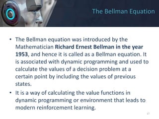 The Bellman Equation
• The Bellman equation was introduced by the
Mathematician Richard Ernest Bellman in the year
1953, and hence it is called as a Bellman equation. It
is associated with dynamic programming and used to
calculate the values of a decision problem at a
certain point by including the values of previous
states.
• It is a way of calculating the value functions in
dynamic programming or environment that leads to
modern reinforcement learning.
17
 