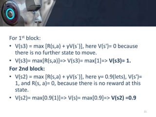 For 1st block:
• V(s3) = max [R(s,a) + γV(s`)], here V(s')= 0 because
there is no further state to move.
• V(s3)= max[R(s,a)]=> V(s3)= max[1]=> V(s3)= 1.
For 2nd block:
• V(s2) = max [R(s,a) + γV(s`)], here γ= 0.9(lets), V(s')=
1, and R(s, a)= 0, because there is no reward at this
state.
• V(s2)= max[0.9(1)]=> V(s)= max[0.9]=> V(s2) =0.9
21
 