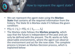 How to represent the agent state?
• We can represent the agent state using the Markov
State that contains all the required information from the
history. The State St is Markov state if it follows the given
condition:
• P[St+1 | St ] = P[St +1 | S1,......, St]
• The Markov state follows the Markov property, which
says that the future is independent of the past and can
only be defined with the present. The RL works on fully
observable environments, where the agent can observe
the environment and act for the new state. The complete
process is known as Markov Decision process, which is
explained below:
29
 