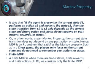Markov Property:
• It says that "If the agent is present in the current state S1,
performs an action a1 and move to the state s2, then the
state transition from s1 to s2 only depends on the current
state and future action and states do not depend on past
actions, rewards, or states."
• Or, in other words, as per Markov Property, the current state
transition does not depend on any past action or state. Hence,
MDP is an RL problem that satisfies the Markov property. Such
as in a Chess game, the players only focus on the current
state and do not need to remember past actions or states.
• Finite MDP:
• A finite MDP is when there are finite states, finite rewards,
and finite actions. In RL, we consider only the finite MDP.
33
 
