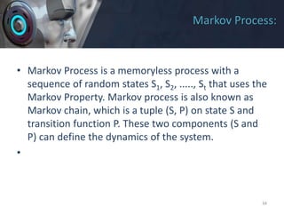 Markov Process:
• Markov Process is a memoryless process with a
sequence of random states S1, S2, ....., St that uses the
Markov Property. Markov process is also known as
Markov chain, which is a tuple (S, P) on state S and
transition function P. These two components (S and
P) can define the dynamics of the system.
•
34
 