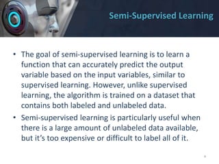 Semi-Supervised Learning
• The goal of semi-supervised learning is to learn a
function that can accurately predict the output
variable based on the input variables, similar to
supervised learning. However, unlike supervised
learning, the algorithm is trained on a dataset that
contains both labeled and unlabeled data.
• Semi-supervised learning is particularly useful when
there is a large amount of unlabeled data available,
but it’s too expensive or difficult to label all of it.
4
 