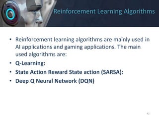 Reinforcement Learning Algorithms
• Reinforcement learning algorithms are mainly used in
AI applications and gaming applications. The main
used algorithms are:
• Q-Learning:
• State Action Reward State action (SARSA):
• Deep Q Neural Network (DQN)
42
 