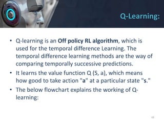 Q-Learning:
• Q-learning is an Off policy RL algorithm, which is
used for the temporal difference Learning. The
temporal difference learning methods are the way of
comparing temporally successive predictions.
• It learns the value function Q (S, a), which means
how good to take action "a" at a particular state "s."
• The below flowchart explains the working of Q-
learning:
43
 