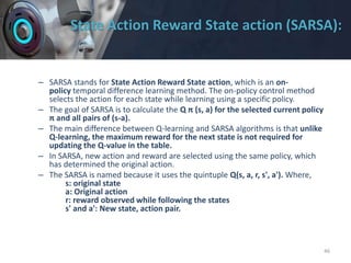 State Action Reward State action (SARSA):
– SARSA stands for State Action Reward State action, which is an on-
policy temporal difference learning method. The on-policy control method
selects the action for each state while learning using a specific policy.
– The goal of SARSA is to calculate the Q π (s, a) for the selected current policy
π and all pairs of (s-a).
– The main difference between Q-learning and SARSA algorithms is that unlike
Q-learning, the maximum reward for the next state is not required for
updating the Q-value in the table.
– In SARSA, new action and reward are selected using the same policy, which
has determined the original action.
– The SARSA is named because it uses the quintuple Q(s, a, r, s', a'). Where,
s: original state
a: Original action
r: reward observed while following the states
s' and a': New state, action pair.
46
 