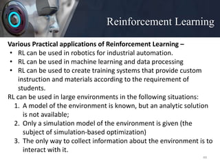 Reinforcement Learning
49
Various Practical applications of Reinforcement Learning –
• RL can be used in robotics for industrial automation.
• RL can be used in machine learning and data processing
• RL can be used to create training systems that provide custom
instruction and materials according to the requirement of
students.
RL can be used in large environments in the following situations:
1. A model of the environment is known, but an analytic solution
is not available;
2. Only a simulation model of the environment is given (the
subject of simulation-based optimization)
3. The only way to collect information about the environment is to
interact with it.
 