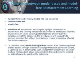Difference between model-based and model-
free Reinforcement Learning
• RL algorithms can be mainly divided into two categories
• – model-based and
• model-free.
• Model-based, as it sounds, has an agent trying to understand its
environment and creating a model for it based on its interactions with this
environment. In such a system, preferences take priority over the
consequences of the actions i.e. the greedy agent will always try to
perform an action that will get the maximum reward irrespective of what
that action may cause.
• On the other hand, model-free algorithms seek to learn the consequences
of their actions through experience via algorithms such as Policy Gradient,
Q-Learning, etc. In other words, such an algorithm will carry out an action
multiple times and will adjust the policy (the strategy behind its actions)
for optimal rewards, based on the outcomes.
50
 