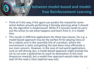 Difference between model-based and model-
free Reinforcement Learning
• Think of it this way, if the agent can predict the reward for some
action before actually performing it thereby planning what it should
do, the algorithm is model-based. While if it actually needs to carry
out the action to see what happens and learn from it, it is model-
free.
• This results in different applications for these two classes, for e.g. a
model-based approach may be the perfect fit for playing chess or
for a robotic arm in the assembly line of a product, where the
environment is static and getting the task done most efficiently is
our main concern. However, in the case of real-world applications
such as self-driving cars, a model-based approach might prompt the
car to run over a pedestrian to reach its destination in less time
(maximum reward), but a model-free approach would make the car
wait till the road is clear (optimal way out).
51
 