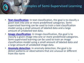 Examples of Semi-Supervised Learning
• Text classification: In text classification, the goal is to classify a
given text into one or more predefined categories. Semi-
supervised learning can be used to train a text classification
model using a small amount of labeled data and a large
amount of unlabeled text data.
• Image classification: In image classification, the goal is to
classify a given image into one or more predefined categories.
Semi-supervised learning can be used to train an image
classification model using a small amount of labeled data and
a large amount of unlabeled image data.
• Anomaly detection: In anomaly detection, the goal is to
detect patterns or observations that are unusual or different
from the norm
6
 