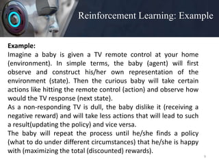 Reinforcement Learning: Example
9
Example:
Imagine a baby is given a TV remote control at your home
(environment). In simple terms, the baby (agent) will first
observe and construct his/her own representation of the
environment (state). Then the curious baby will take certain
actions like hitting the remote control (action) and observe how
would the TV response (next state).
As a non-responding TV is dull, the baby dislike it (receiving a
negative reward) and will take less actions that will lead to such
a result(updating the policy) and vice versa.
The baby will repeat the process until he/she finds a policy
(what to do under different circumstances) that he/she is happy
with (maximizing the total (discounted) rewards).
 