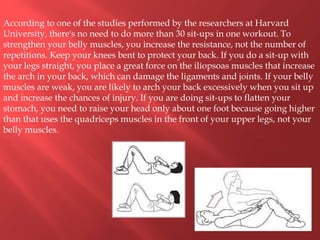 According to one of the studies performed by the researchers at Harvard
University, there's no need to do more than 30 sit-ups in one workout. To
strengthen your belly muscles, you increase the resistance, not the number of
repetitions. Keep your knees bent to protect your back. If you do a sit-up with
your legs straight, you place a great force on the iliopsoas muscles that increase
the arch in your back, which can damage the ligaments and joints. If your belly
muscles are weak, you are likely to arch your back excessively when you sit up
and increase the chances of injury. If you are doing sit-ups to flatten your
stomach, you need to raise your head only about one foot because going higher
than that uses the quadriceps muscles in the front of your upper legs, not your
belly muscles.
 