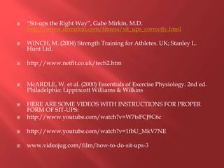  “Sit-ups the Right Way”, Gabe Mirkin, M.D.
http://www.drmirkin.com/fitness/sit_ups_correctly.html
 WINCH, M. (2004) Strength Training for Athletes. UK; Stanley L.
Hunt Ltd.
 http://www.netfit.co.uk/tech2.htm
 McARDLE, W. et al. (2000) Essentials of Exercise Physiology. 2nd ed.
Philadelphia: Lippincott Williams & Wilkins
 HERE ARE SOME VIDEOS WITH INSTRUCTIONS FOR PROPER
FORM OF SIT-UPS:
 http://www.youtube.com/watch?v=W7tsFCJ9C6c
 http://www.youtube.com/watch?v=1fbU_MkV7NE
 www.videojug.com/film/how-to-do-sit-ups-3
 