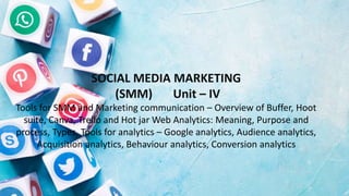SOCIAL MEDIA MARKETING
(SMM) Unit – IV
Tools for SMM and Marketing communication – Overview of Buffer, Hoot
suite, Canva, Trello and Hot jar Web Analytics: Meaning, Purpose and
process, Types, Tools for analytics – Google analytics, Audience analytics,
Acquisition analytics, Behaviour analytics, Conversion analytics
 