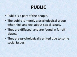 PUBLIC
• Public is a part of the people.
• The public is merely a psychological group
who think and feel about social issu...