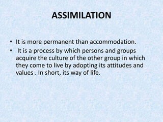 ASSIMILATION
• It is more permanent than accommodation.
• It is a process by which persons and groups
acquire the culture ...