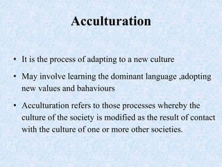 Acculturation
• It is the process of adapting to a new culture
• May involve learning the dominant language ,adopting
new ...