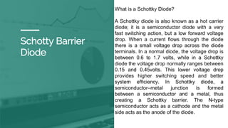 Schotty Barrier
Diode
What is a Schottky Diode?
A Schottky diode is also known as a hot carrier
diode; it is a semiconductor diode with a very
fast switching action, but a low forward voltage
drop. When a current flows through the diode
there is a small voltage drop across the diode
terminals. In a normal diode, the voltage drop is
between 0.6 to 1.7 volts, while in a Schottky
diode the voltage drop normally ranges between
0.15 and 0.45volts. This lower voltage drop
provides higher switching speed and better
system efficiency. In Schottky diode, a
semiconductor–metal junction is formed
between a semiconductor and a metal, thus
creating a Schottky barrier. The N-type
semiconductor acts as a cathode and the metal
side acts as the anode of the diode.
 