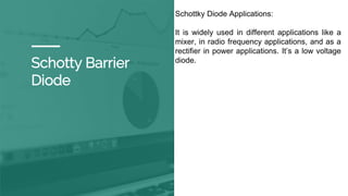Schotty Barrier
Diode
Schottky Diode Applications:
It is widely used in different applications like a
mixer, in radio frequency applications, and as a
rectifier in power applications. It’s a low voltage
diode.
 