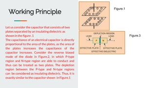 Working Principle
Let us consider the capacitor that consists of two
plates separated by an insulating dielectric as
shown in the figure .1
The capacitance of an electrical capacitor is directly
proportional to the area of the plates, as the area of
the plates increases the capacitance of the
capacitor increases. Consider the reverse biased
mode of the diode in Figure.2, in which P-type
region and N-type region are able to conduct and
thus can be treated as two plates. The depletion
region between the P-type and N-type regions
can be considered as insulating dielectric. Thus, it is
exactly similar to the capacitor shown in Figure.1
Figure.1
Figure.3
 