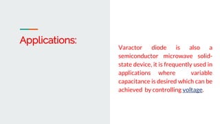Varactor diode is also a
semiconductor microwave solid-
state device, it is frequently used in
applications where variable
capacitance is desired which can be
achieved by controlling voltage.
Applications:
 