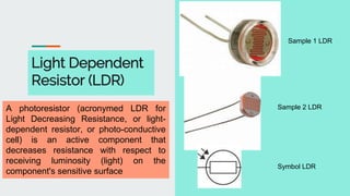 Light Dependent
Resistor (LDR)
Sample 1 LDR
Sample 2 LDR
Symbol LDR
A photoresistor (acronymed LDR for
Light Decreasing Resistance, or light-
dependent resistor, or photo-conductive
cell) is an active component that
decreases resistance with respect to
receiving luminosity (light) on the
component's sensitive surface
 