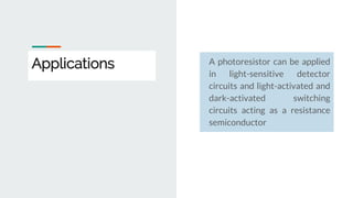Applications A photoresistor can be applied
in light-sensitive detector
circuits and light-activated and
dark-activated switching
circuits acting as a resistance
semiconductor
 