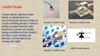 LASER Diode
A laser diode, injection laser
diode, or diode laser is a
semiconductor device similar to
a light-emitting diode in which a
diode pumped directly with
electrical current can create
lasing conditions at the diode's
junction. Laser diodes can
directly convert electrical
energy into light.
Sample 3 LASER Diode
Sample 2 LASER DiodeSample 1 LASER Diode
LASER Diode Symbol
 
