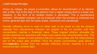 LASER Diode Principle
Driven by voltage, the doped p-n-transition allows for recombination of an electron
with a hole. Due to the drop of the electron from a higher energy level to a lower one,
radiation, in the form of an emitted photon is generated. This is spontaneous
emission. Stimulated emission can be produced when the process is continued and
further generate light with the same phase, coherence and wavelength.
Partially reflecting mirror is used on either side of the diode so that the photons
released from spontaneous emission are trapped in the p-n junction until their
concentration reaches a threshold value. These trapped photons stimulate the
excited electrons to recombine with holes even before their recombination time. This
results in the release of more photons that are in exact phase with the initial photons
and so the output gets amplified. Once the photon concentration goes above a
threshold, they escape from the partially reflecting mirrors, resulting in a bright
monochromatic coherent light.
 