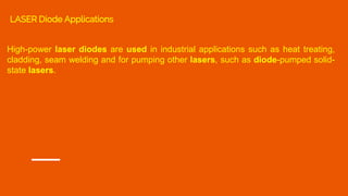 High-power laser diodes are used in industrial applications such as heat treating,
cladding, seam welding and for pumping other lasers, such as diode-pumped solid-
state lasers.
LASER Diode Applications
 
