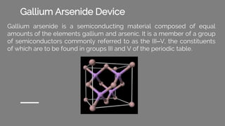Gallium Arsenide Device
Gallium arsenide is a semiconducting material composed of equal
amounts of the elements gallium and arsenic. It is a member of a group
of semiconductors commonly referred to as the III–V, the constituents
of which are to be found in groups III and V of the periodic table.
 