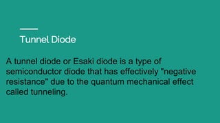 Tunnel Diode
A tunnel diode or Esaki diode is a type of
semiconductor diode that has effectively "negative
resistance" due to the quantum mechanical effect
called tunneling.
 