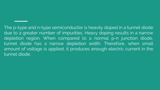 The p-type and n-type semiconductor is heavily doped in a tunnel diode
due to a greater number of impurities. Heavy doping results in a narrow
depletion region. When compared to a normal p-n junction diode,
tunnel diode has a narrow depletion width. Therefore, when small
amount of voltage is applied, it produces enough electric current in the
tunnel diode.
 