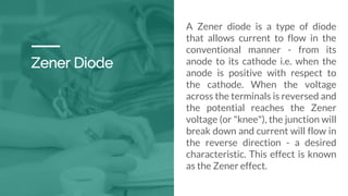 Zener Diode
A Zener diode is a type of diode
that allows current to flow in the
conventional manner - from its
anode to its cathode i.e. when the
anode is positive with respect to
the cathode. When the voltage
across the terminals is reversed and
the potential reaches the Zener
voltage (or "knee"), the junction will
break down and current will flow in
the reverse direction - a desired
characteristic. This effect is known
as the Zener effect.
 