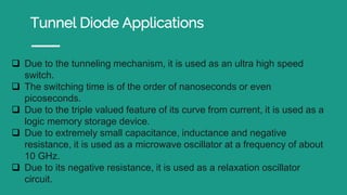 Tunnel Diode Applications
 Due to the tunneling mechanism, it is used as an ultra high speed
switch.
 The switching time is of the order of nanoseconds or even
picoseconds.
 Due to the triple valued feature of its curve from current, it is used as a
logic memory storage device.
 Due to extremely small capacitance, inductance and negative
resistance, it is used as a microwave oscillator at a frequency of about
10 GHz.
 Due to its negative resistance, it is used as a relaxation oscillator
circuit.
 