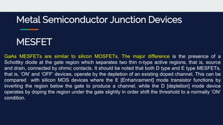 Metal Semiconductor Junction Devices
MESFET
GaAs MESFETs are similar to silicon MOSFETs. The major difference is the presence of a
Schottky diode at the gate region which separates two thin n-type active regions, that is, source
and drain, connected by ohmic contacts. It should be noted that both D type and E type MESFETs,
that is, ‘ON’ and ‘OFF’ devices, operate by the depletion of an existing doped channel. This can be
compared with silicon MOS devices where the E [Enhancement] mode transistor functions by
inverting the region below the gate to produce a channel, while the D [depletion] mode device
operates by doping the region under the gate slightly in order shift the threshold to a normally ‘ON’
condition.
 