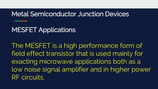 Metal Semiconductor Junction Devices
MESFET Applications
The MESFET is a high performance form of
field effect transistor that is used mainly for
exacting microwave applications both as a
low noise signal amplifier and in higher power
RF circuits.
 
